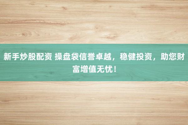 新手炒股配资 操盘袋信誉卓越，稳健投资，助您财富增值无忧！