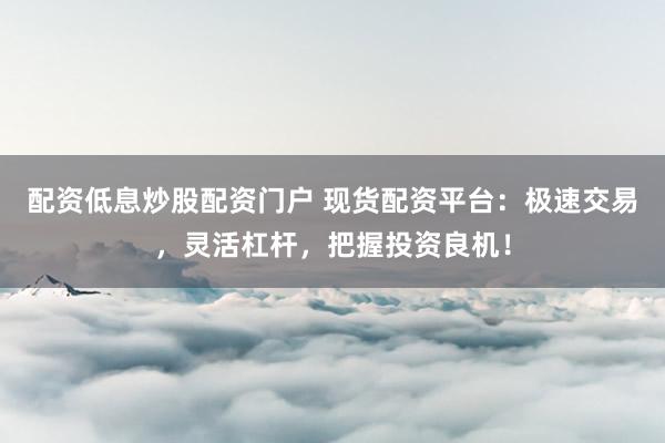 配资低息炒股配资门户 现货配资平台：极速交易，灵活杠杆，把握投资良机！