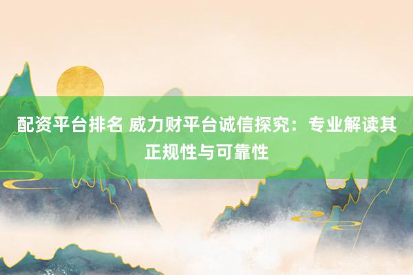 配资平台排名 威力财平台诚信探究：专业解读其正规性与可靠性