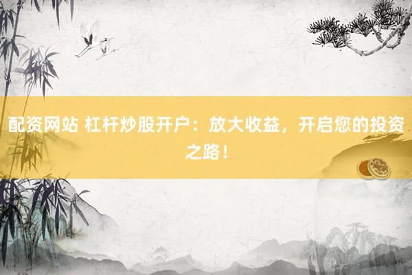配资网站 杠杆炒股开户：放大收益，开启您的投资之路！