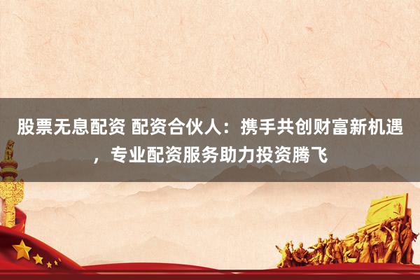 股票无息配资 配资合伙人：携手共创财富新机遇，专业配资服务助力投资腾飞