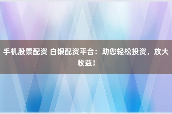 手机股票配资 白银配资平台：助您轻松投资，放大收益！