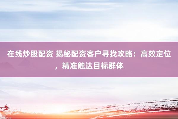 在线炒股配资 揭秘配资客户寻找攻略：高效定位，精准触达目标群体