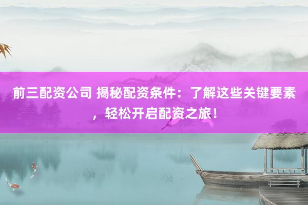 前三配资公司 揭秘配资条件：了解这些关键要素，轻松开启配资之旅！