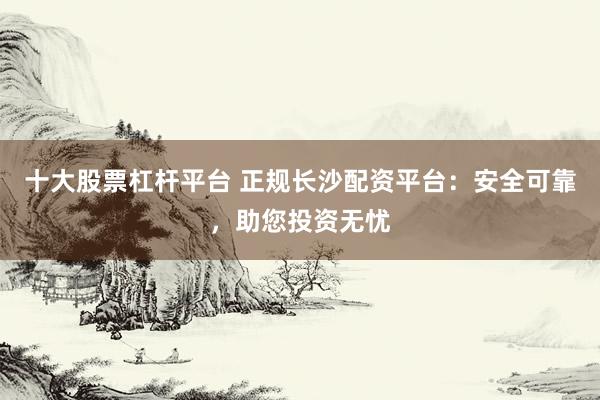 十大股票杠杆平台 正规长沙配资平台：安全可靠，助您投资无忧