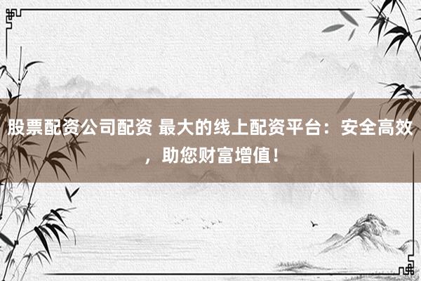 股票配资公司配资 最大的线上配资平台：安全高效，助您财富增值！