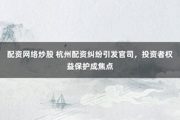 配资网络炒股 杭州配资纠纷引发官司，投资者权益保护成焦点